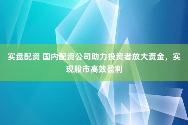 实盘配资 国内配资公司助力投资者放大资金，实现股市高效盈利