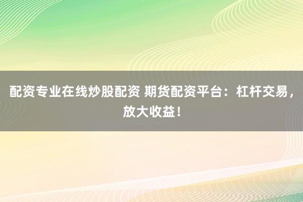 配资专业在线炒股配资 期货配资平台：杠杆交易，放大收益！