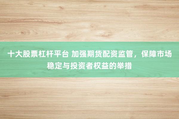 十大股票杠杆平台 加强期货配资监管，保障市场稳定与投资者权益的举措
