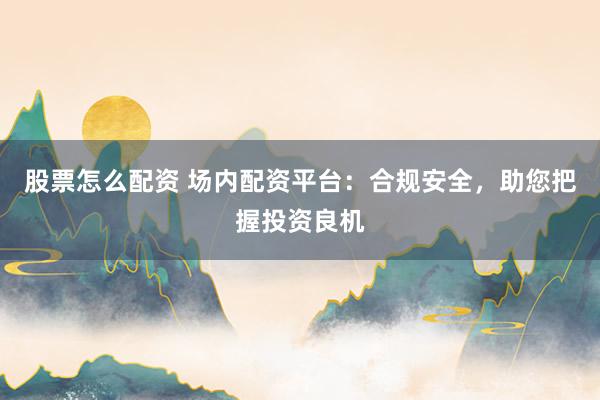 股票怎么配资 场内配资平台：合规安全，助您把握投资良机