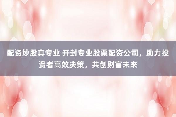 配资炒股真专业 开封专业股票配资公司，助力投资者高效决策，共创财富未来