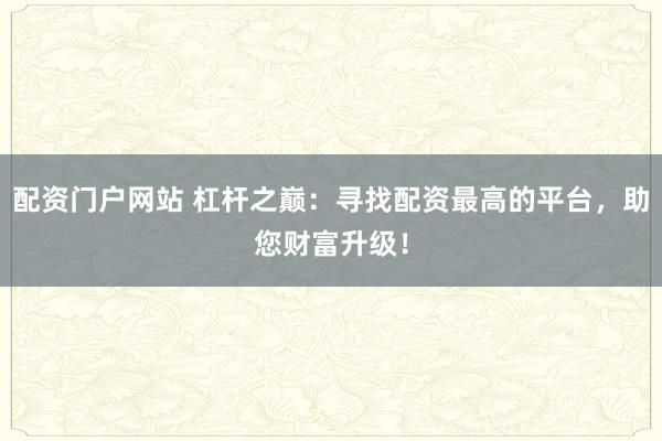 配资门户网站 杠杆之巅：寻找配资最高的平台，助您财富升级！