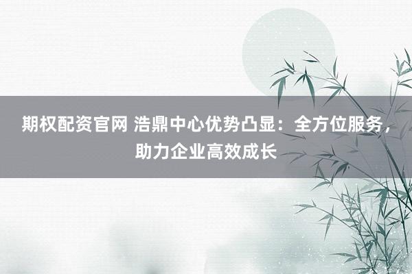 期权配资官网 浩鼎中心优势凸显：全方位服务，助力企业高效成长