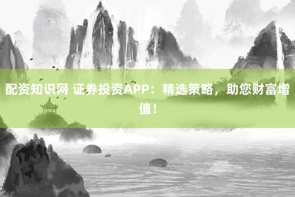 配资知识网 证券投资APP:精选策略,助您财富增值!