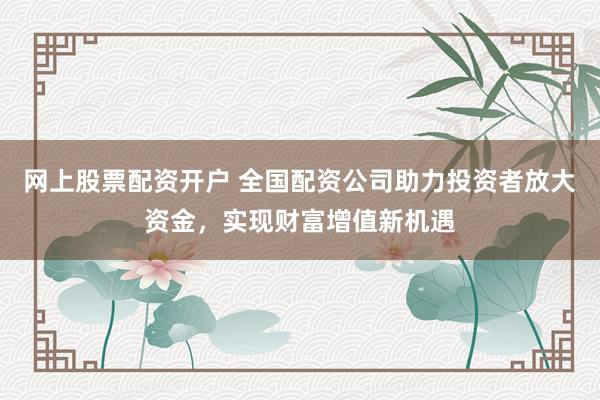 网上股票配资开户 全国配资公司助力投资者放大资金，实现财富增值新机遇