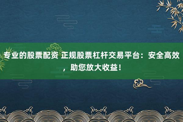 专业的股票配资 正规股票杠杆交易平台:安全高效,助您放大收益!