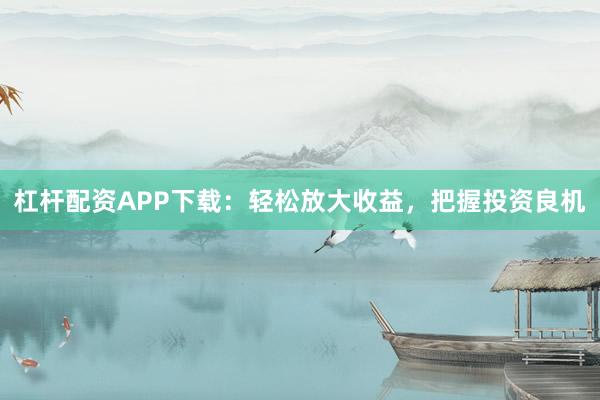 杠杆配资APP下载：轻松放大收益，把握投资良机
