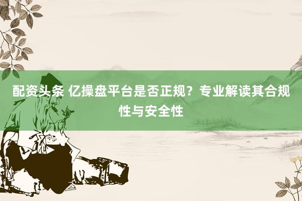 配资头条 亿操盘平台是否正规？专业解读其合规性与安全性