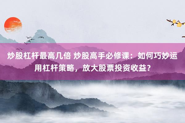炒股杠杆最高几倍 炒股高手必修课：如何巧妙运用杠杆策略，放大股票投资收益？