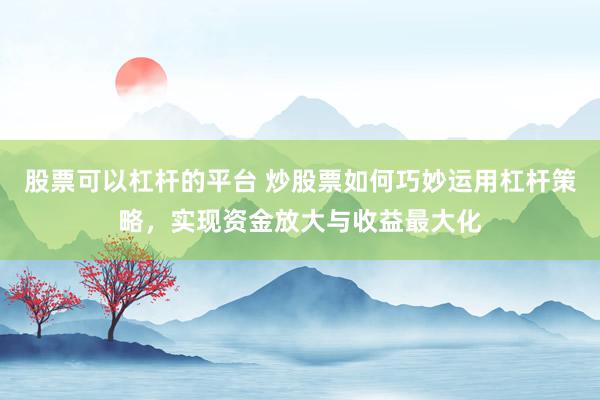 股票可以杠杆的平台 炒股票如何巧妙运用杠杆策略，实现资金放大与收益最大化