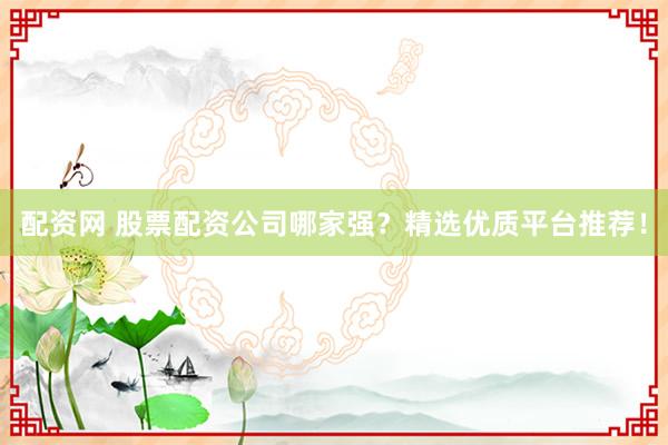 配资网 股票配资公司哪家强？精选优质平台推荐！