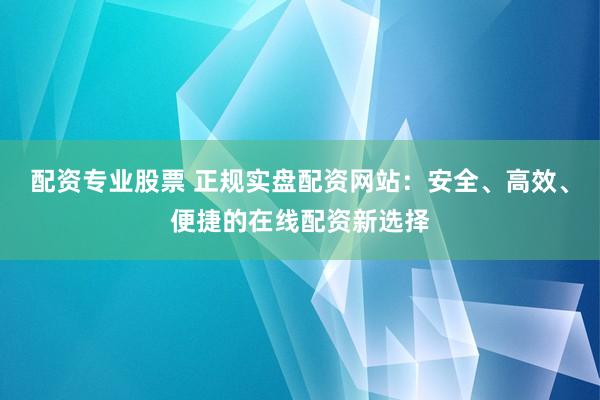 配资专业股票 正规实盘配资网站：安全、高效、便捷的在线配资新选择