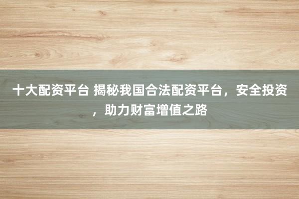 十大配资平台 揭秘我国合法配资平台，安全投资，助力财富增值之路
