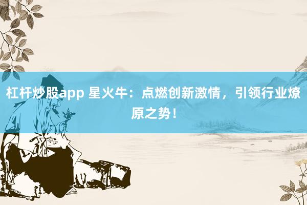 杠杆炒股app 星火牛：点燃创新激情，引领行业燎原之势！