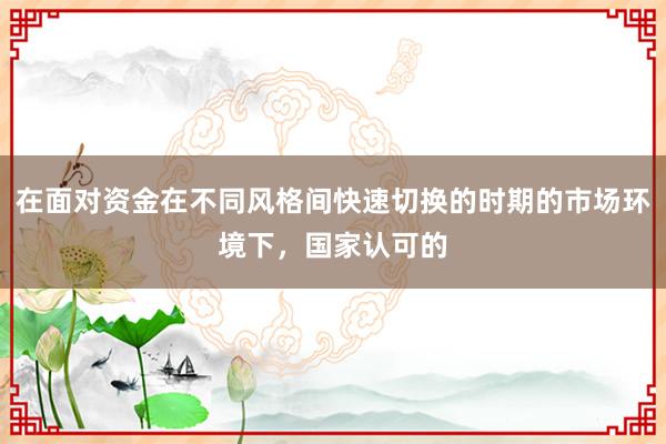 在面对资金在不同风格间快速切换的时期的市场环境下，国家认可的