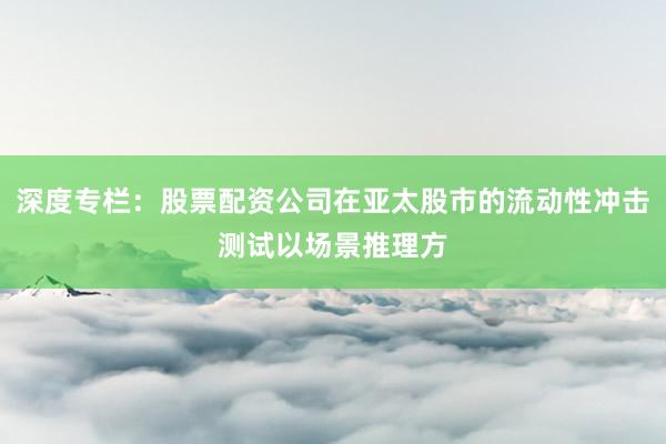 深度专栏：股票配资公司在亚太股市的流动性冲击测试以场景推理方