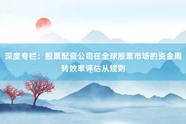 深度专栏:股票配资公司在全球股票市场的资金周转效率评估从规则