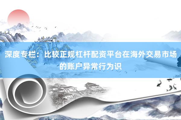 深度专栏：比较正规杠杆配资平台在海外交易市场的账户异常行为识