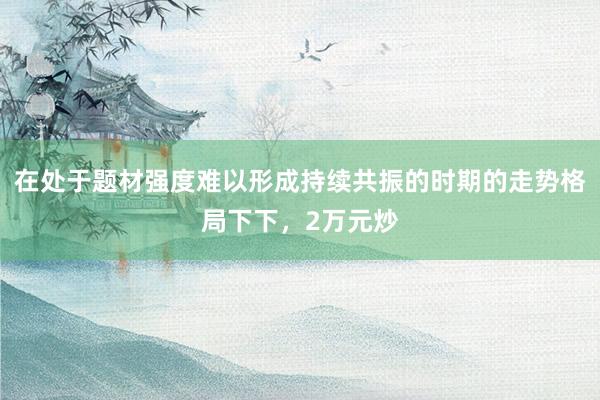 在处于题材强度难以形成持续共振的时期的走势格局下下，2万元炒