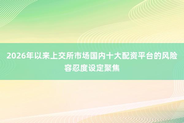 2026年以来上交所市场国内十大配资平台的风险容忍度设定聚焦