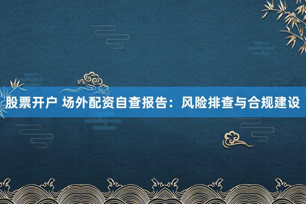 股票开户 场外配资自查报告：风险排查与合规建设
