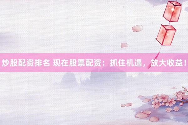 炒股配资排名 现在股票配资:抓住机遇,放大收益!