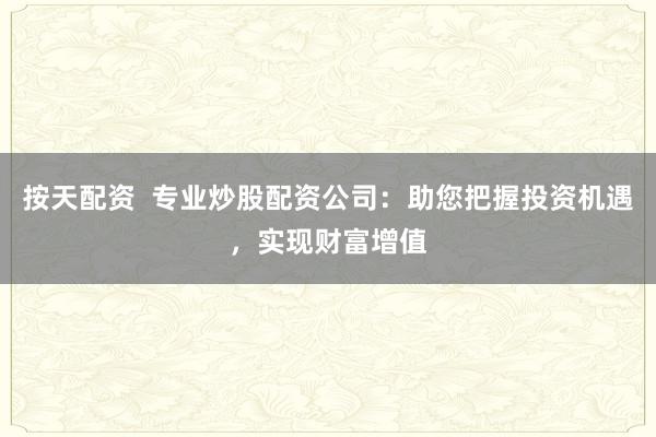按天配资  专业炒股配资公司：助您把握投资机遇，实现财富增值