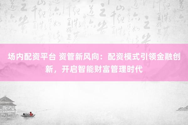 场内配资平台 资管新风向：配资模式引领金融创新，开启智能财富管理时代