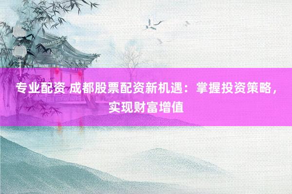 专业配资 成都股票配资新机遇：掌握投资策略，实现财富增值