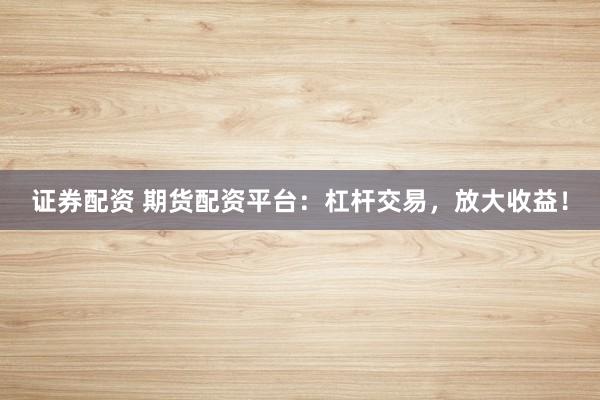证券配资 期货配资平台：杠杆交易，放大收益！