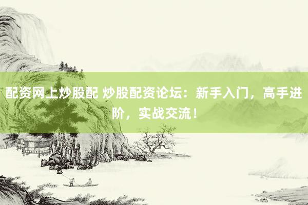 配资网上炒股配 炒股配资论坛：新手入门，高手进阶，实战交流！