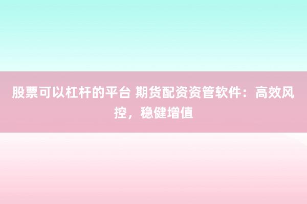 股票可以杠杆的平台 期货配资资管软件：高效风控，稳健增值
