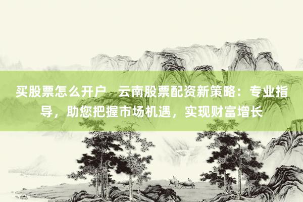 买股票怎么开户   云南股票配资新策略：专业指导，助您把握市场机遇，实现财富增长