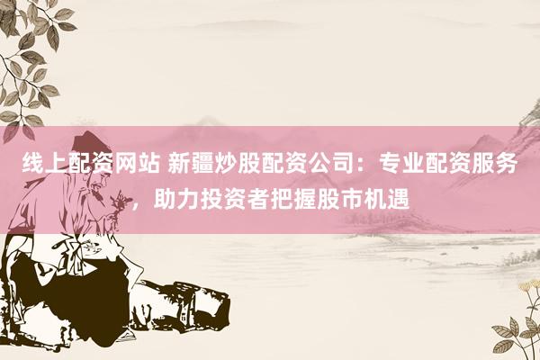 线上配资网站 新疆炒股配资公司:专业配资服务,助力投资者把握股市机遇