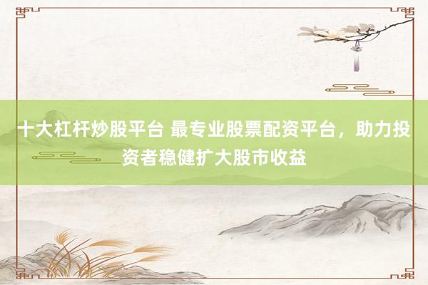 十大杠杆炒股平台 最专业股票配资平台，助力投资者稳健扩大股市收益