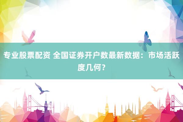 专业股票配资 全国证券开户数最新数据：市场活跃度几何？