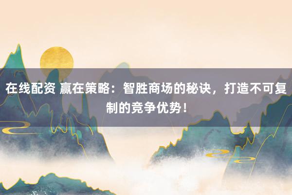 在线配资 赢在策略：智胜商场的秘诀，打造不可复制的竞争优势！