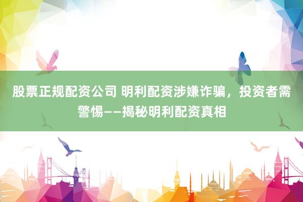 股票正规配资公司 明利配资涉嫌诈骗，投资者需警惕——揭秘明利配资真相