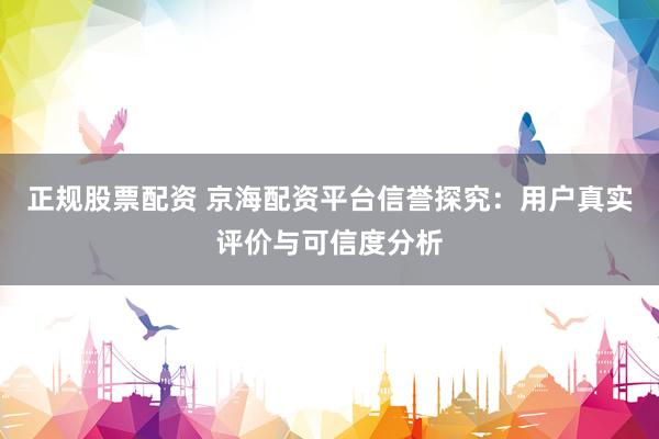 正规股票配资 京海配资平台信誉探究：用户真实评价与可信度分析