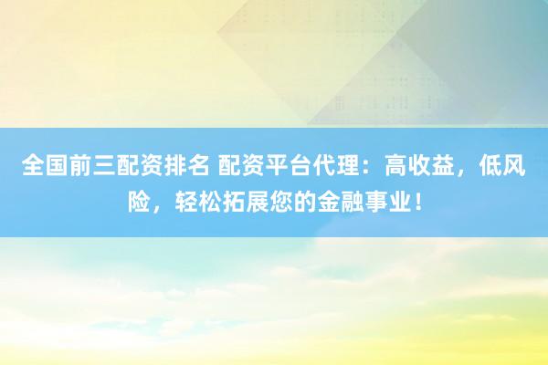 全国前三配资排名 配资平台代理：高收益，低风险，轻松拓展您的金融事业！