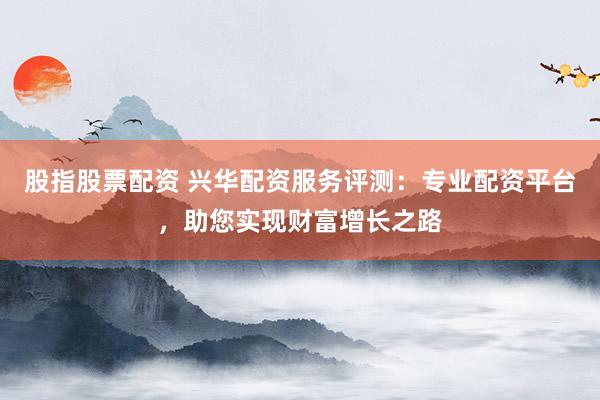 股指股票配资 兴华配资服务评测:专业配资平台,助您实现财富增长之路
