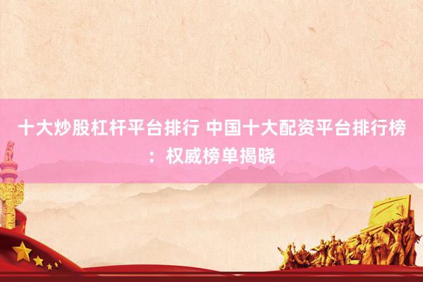 十大炒股杠杆平台排行 中国十大配资平台排行榜：权威榜单揭晓