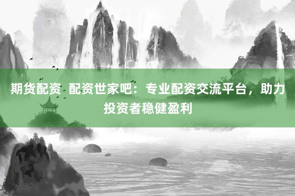 期货配资 配资世家吧:专业配资交流平台,助力投资者稳健盈利