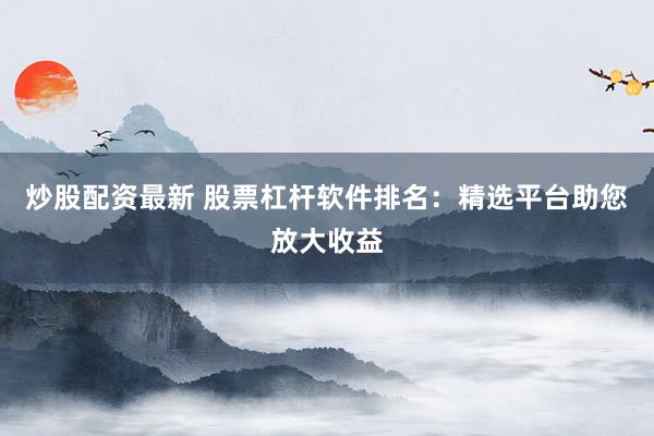 炒股配资最新 股票杠杆软件排名:精选平台助您放大收益