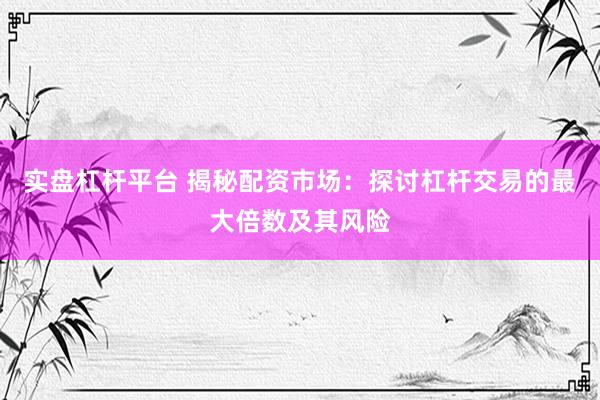 实盘杠杆平台 揭秘配资市场：探讨杠杆交易的最大倍数及其风险