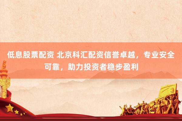低息股票配资 北京科汇配资信誉卓越，专业安全可靠，助力投资者稳步盈利