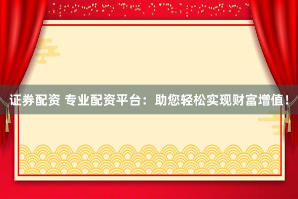 证券配资 专业配资平台：助您轻松实现财富增值！