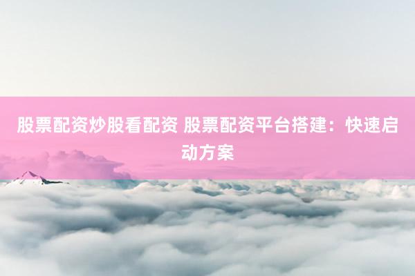 股票配资炒股看配资 股票配资平台搭建:快速启动方案
