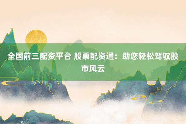 全国前三配资平台 股票配资通：助您轻松驾驭股市风云