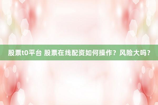 股票t0平台 股票在线配资如何操作？风险大吗？